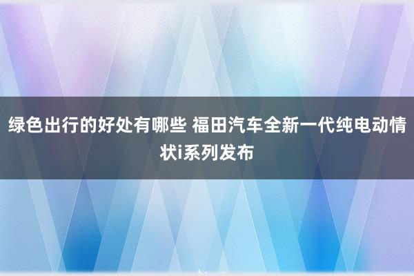 绿色出行的好处有哪些 福田汽车全新一代纯电动情状i系列发布