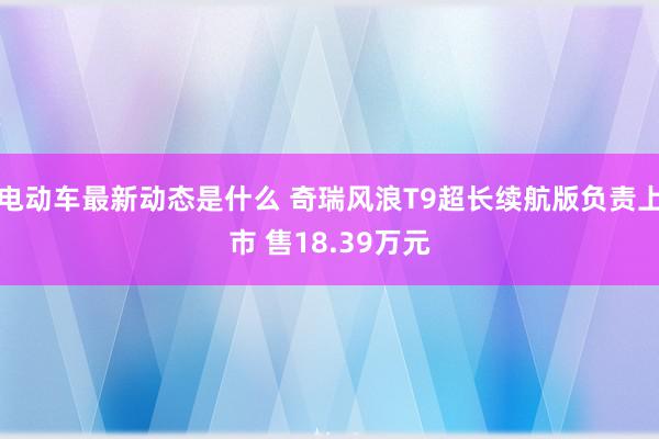 电动车最新动态是什么 奇瑞风浪T9超长续航版负责上市 售18.39万元