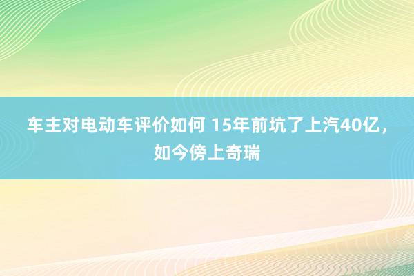 车主对电动车评价如何 15年前坑了上汽40亿，如今傍上奇瑞