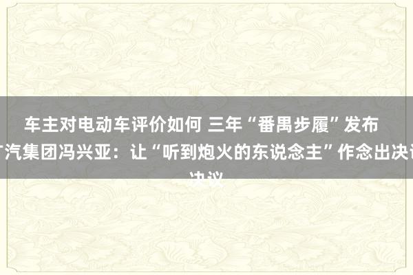 车主对电动车评价如何 三年“番禺步履”发布  广汽集团冯兴亚：让“听到炮火的东说念主”作念出决议