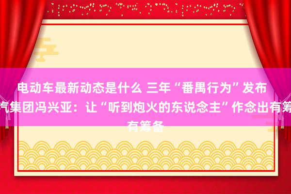 电动车最新动态是什么 三年“番禺行为”发布  广汽集团冯兴亚：让“听到炮火的东说念主”作念出有筹备