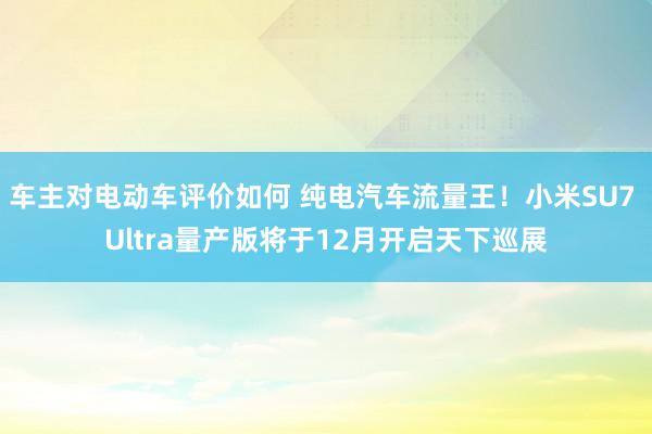 车主对电动车评价如何 纯电汽车流量王！小米SU7 Ultra量产版将于12月开启天下巡展