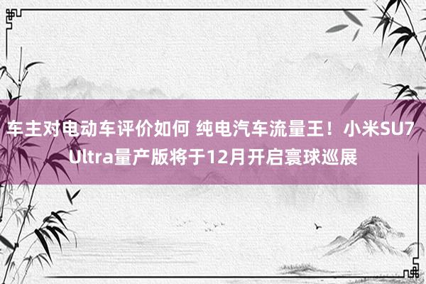 车主对电动车评价如何 纯电汽车流量王！小米SU7 Ultra量产版将于12月开启寰球巡展