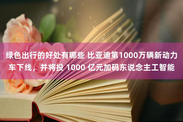 绿色出行的好处有哪些 比亚迪第1000万辆新动力车下线，并将投 1000 亿元加码东说念主工智能