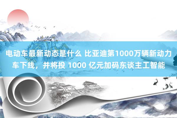 电动车最新动态是什么 比亚迪第1000万辆新动力车下线，并将投 1000 亿元加码东谈主工智能