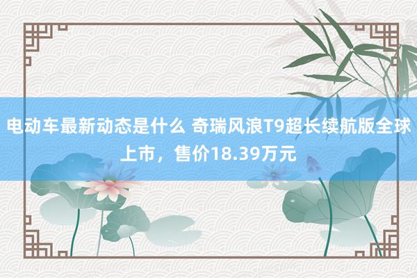 电动车最新动态是什么 奇瑞风浪T9超长续航版全球上市，售价18.39万元