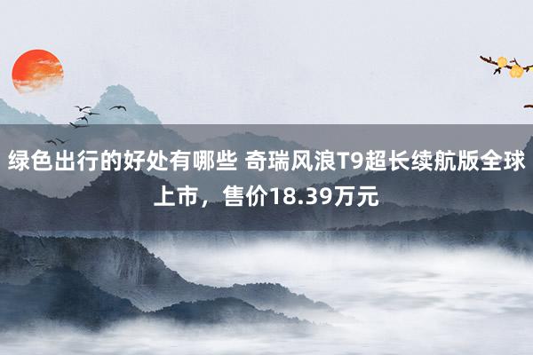 绿色出行的好处有哪些 奇瑞风浪T9超长续航版全球上市，售价18.39万元