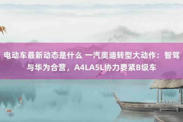 电动车最新动态是什么 一汽奥迪转型大动作：智驾与华为合营，A4LA5L协力要紧B级车