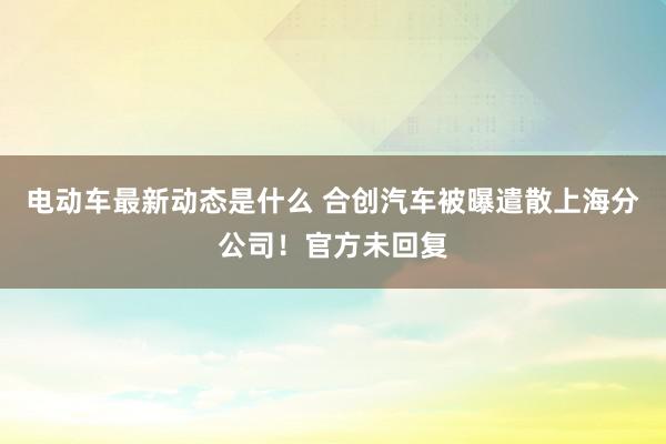 电动车最新动态是什么 合创汽车被曝遣散上海分公司！官方未回复