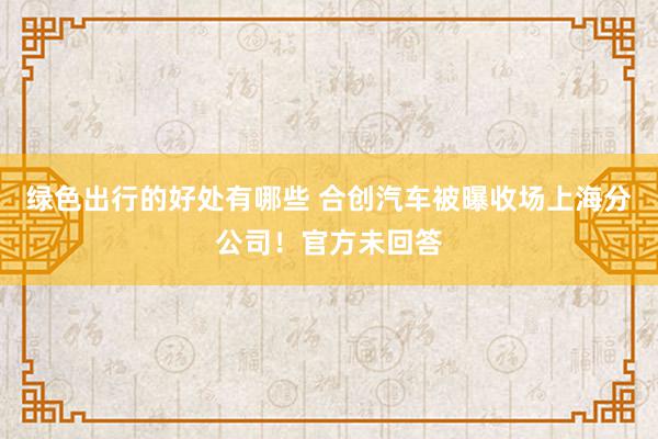 绿色出行的好处有哪些 合创汽车被曝收场上海分公司！官方未回答