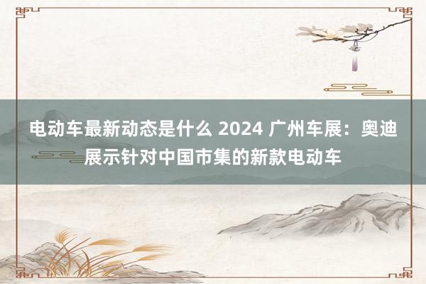 电动车最新动态是什么 2024 广州车展：奥迪展示针对中国市集的新款电动车