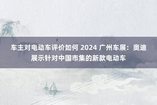 车主对电动车评价如何 2024 广州车展：奥迪展示针对中国市集的新款电动车