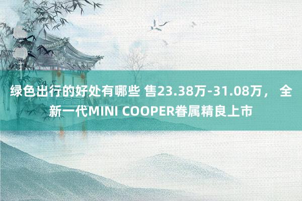 绿色出行的好处有哪些 售23.38万-31.08万， 全新一代MINI COOPER眷属精良上市