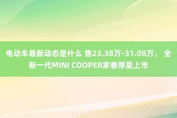 电动车最新动态是什么 售23.38万-31.08万， 全新一代MINI COOPER家眷厚爱上市