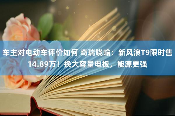 车主对电动车评价如何 奇瑞晓喻：新风浪T9限时售14.89万！换大容量电板，能源更强