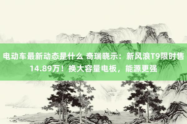 电动车最新动态是什么 奇瑞晓示：新风浪T9限时售14.89万！换大容量电板，能源更强