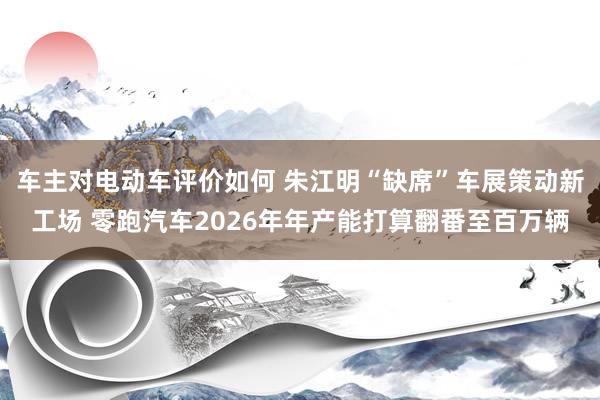 车主对电动车评价如何 朱江明“缺席”车展策动新工场 零跑汽车2026年年产能打算翻番至百万辆