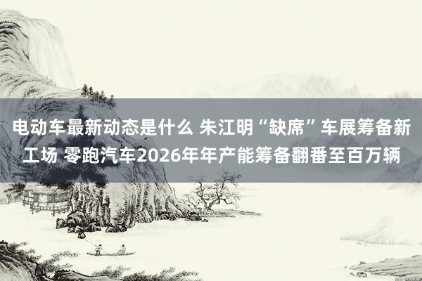 电动车最新动态是什么 朱江明“缺席”车展筹备新工场 零跑汽车2026年年产能筹备翻番至百万辆