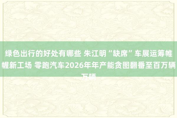 绿色出行的好处有哪些 朱江明“缺席”车展运筹帷幄新工场 零跑汽车2026年年产能贪图翻番至百万辆