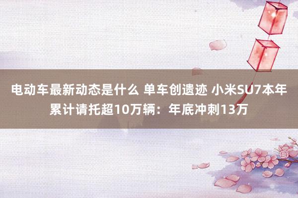 电动车最新动态是什么 单车创遗迹 小米SU7本年累计请托超10万辆：年底冲刺13万