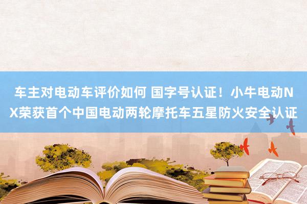 车主对电动车评价如何 国字号认证！小牛电动NX荣获首个中国电动两轮摩托车五星防火安全认证