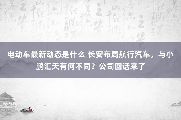 电动车最新动态是什么 长安布局航行汽车，与小鹏汇天有何不同？公司回话来了