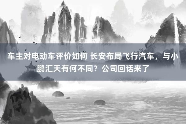 车主对电动车评价如何 长安布局飞行汽车，与小鹏汇天有何不同？公司回话来了