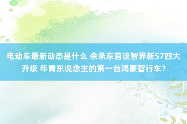 电动车最新动态是什么 余承东首谈智界新S7四大升级 年青东说念主的第一台鸿蒙智行车？