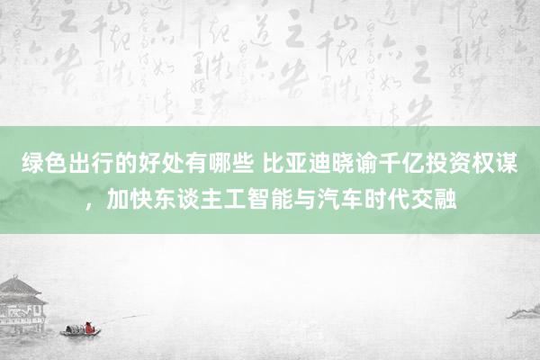 绿色出行的好处有哪些 比亚迪晓谕千亿投资权谋，加快东谈主工智能与汽车时代交融