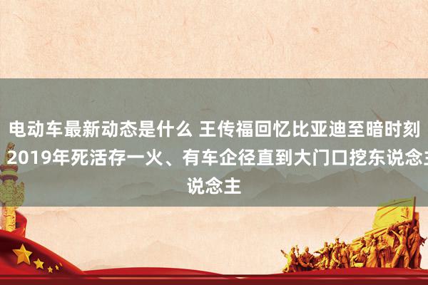 电动车最新动态是什么 王传福回忆比亚迪至暗时刻：2019年死活存一火、有车企径直到大门口挖东说念主