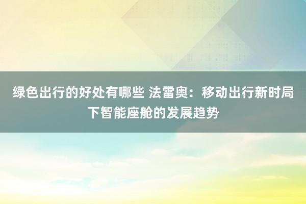 绿色出行的好处有哪些 法雷奥：移动出行新时局下智能座舱的发展趋势