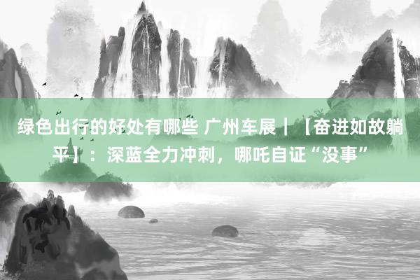 绿色出行的好处有哪些 广州车展｜【奋进如故躺平】：深蓝全力冲刺，哪吒自证“没事”