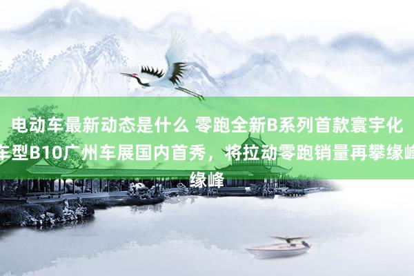 电动车最新动态是什么 零跑全新B系列首款寰宇化车型B10广州车展国内首秀，将拉动零跑销量再攀缘峰