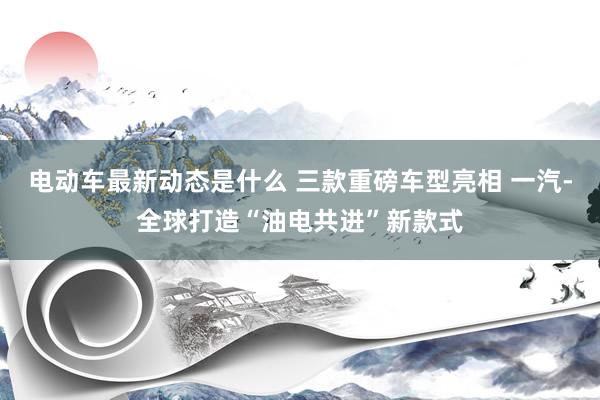 电动车最新动态是什么 三款重磅车型亮相 一汽-全球打造“油电共进”新款式