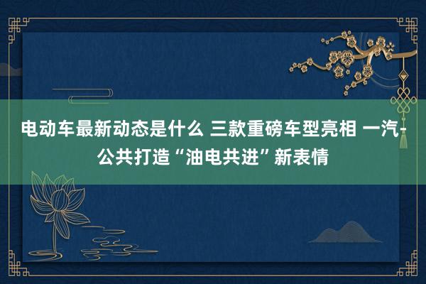 电动车最新动态是什么 三款重磅车型亮相 一汽-公共打造“油电共进”新表情