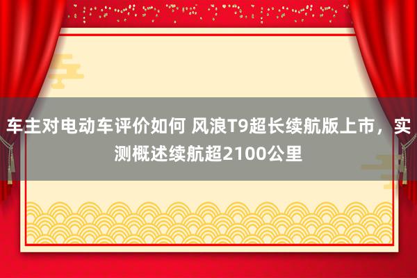 车主对电动车评价如何 风浪T9超长续航版上市，实测概述续航超2100公里