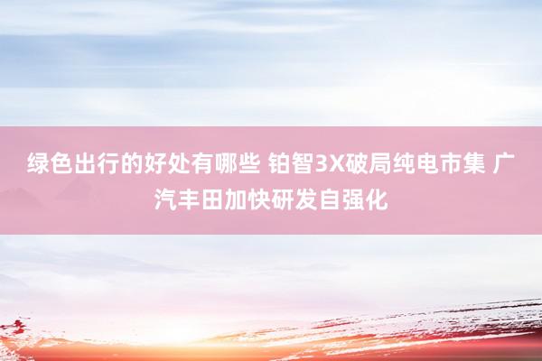 绿色出行的好处有哪些 铂智3X破局纯电市集 广汽丰田加快研发自强化