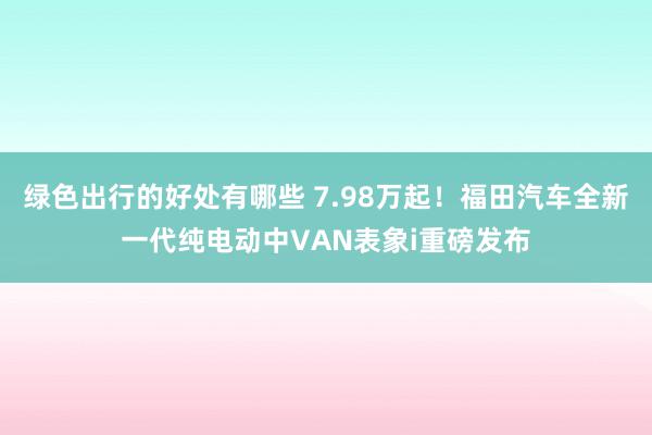 绿色出行的好处有哪些 7.98万起！福田汽车全新一代纯电动中VAN表象i重磅发布