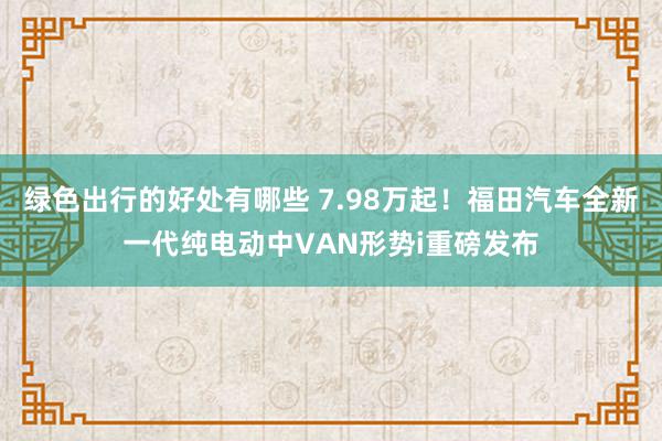 绿色出行的好处有哪些 7.98万起！福田汽车全新一代纯电动中VAN形势i重磅发布