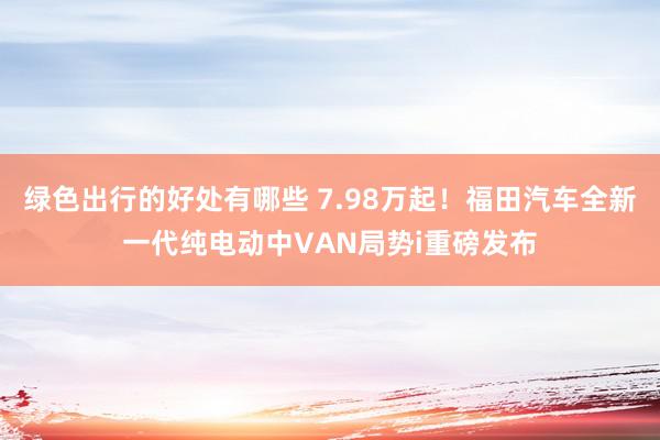 绿色出行的好处有哪些 7.98万起！福田汽车全新一代纯电动中VAN局势i重磅发布