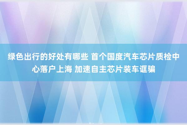 绿色出行的好处有哪些 首个国度汽车芯片质检中心落户上海 加速自主芯片装车诓骗