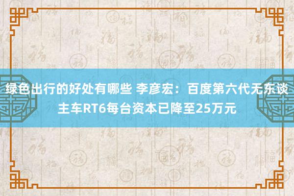 绿色出行的好处有哪些 李彦宏：百度第六代无东谈主车RT6每台资本已降至25万元