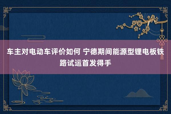 车主对电动车评价如何 宁德期间能源型锂电板铁路试运首发得手