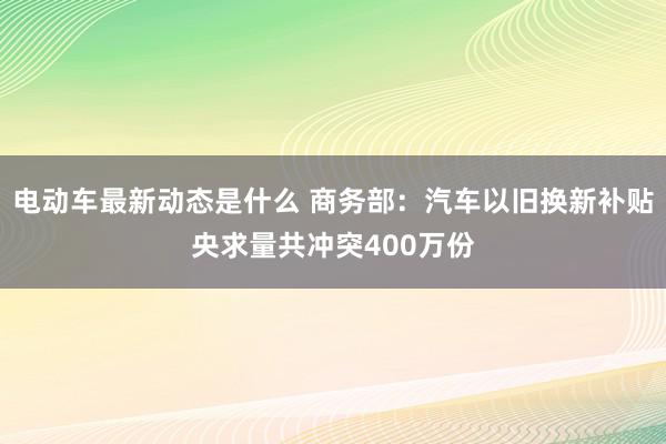 电动车最新动态是什么 商务部：汽车以旧换新补贴央求量共冲突400万份