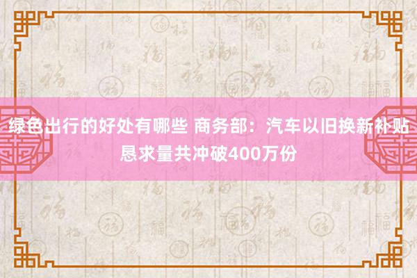 绿色出行的好处有哪些 商务部：汽车以旧换新补贴恳求量共冲破400万份