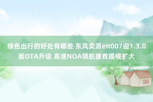 绿色出行的好处有哪些 东风奕派eπ007迎1.3.0版OTA升级 高速NOA领航援救规模扩大