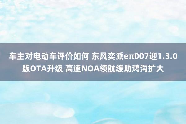 车主对电动车评价如何 东风奕派eπ007迎1.3.0版OTA升级 高速NOA领航缓助鸿沟扩大