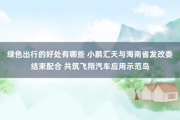 绿色出行的好处有哪些 小鹏汇天与海南省发改委结束配合 共筑飞翔汽车应用示范岛