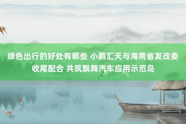 绿色出行的好处有哪些 小鹏汇天与海南省发改委收尾配合 共筑飘舞汽车应用示范岛