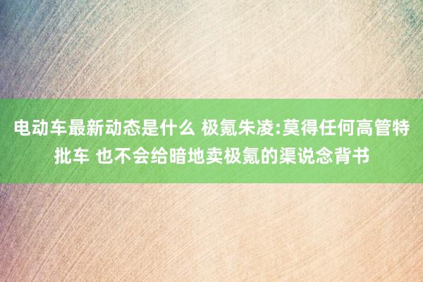 电动车最新动态是什么 极氪朱凌:莫得任何高管特批车 也不会给暗地卖极氪的渠说念背书